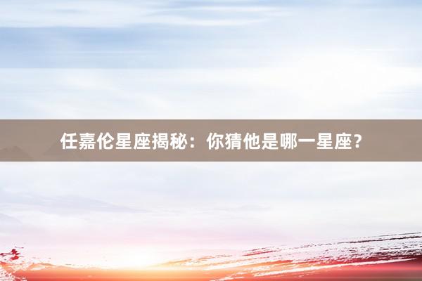 任嘉伦星座揭秘：你猜他是哪一星座？